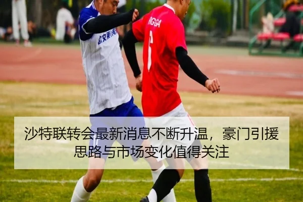 沙特联转会最新消息不断升温，豪门引援思路与市场变化值得关注